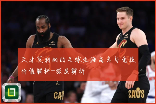 天才莫利纳的足球生涯高光与竞技价值解析-深度解析