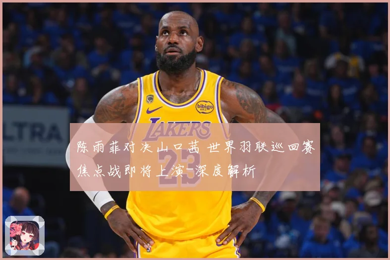 陈雨菲对决山口茜 世界羽联巡回赛焦点战即将上演-深度解析