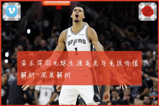 黄东萍羽毛球生涯高光与竞技价值解析-深度解析