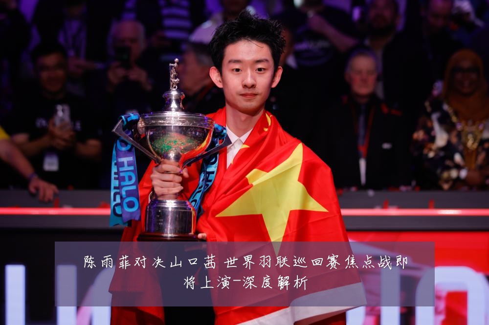 陈雨菲对决山口茜 世界羽联巡回赛焦点战即将上演-深度解析